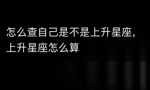 怎么查自己是不是上升星座，上升星座怎么算