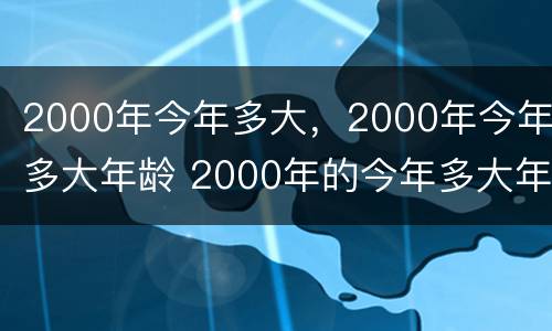 2000年今年多大，2000年今年多大年龄 2000年的今年多大年龄