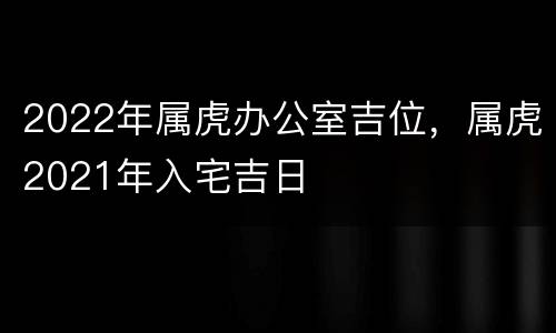 2022年属虎办公室吉位，属虎2021年入宅吉日