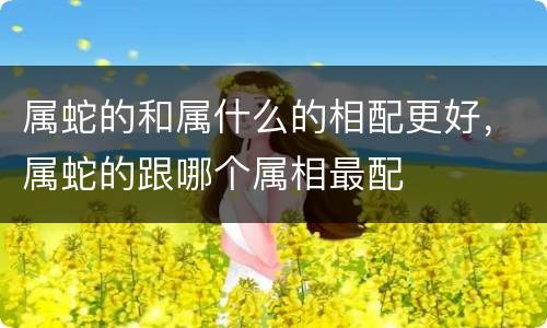 属蛇的和属什么的相配更好，属蛇的跟哪个属相最配