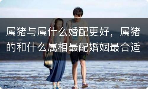 属猪与属什么婚配更好，属猪的和什么属相最配婚姻最合适
