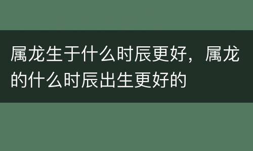 属龙生于什么时辰更好，属龙的什么时辰出生更好的