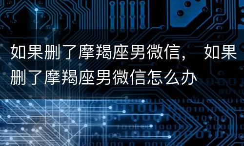 如果删了摩羯座男微信， 如果删了摩羯座男微信怎么办