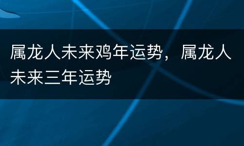 属龙人未来鸡年运势，属龙人未来三年运势