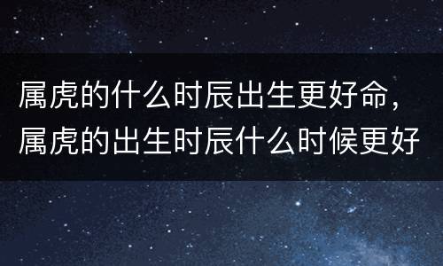 属虎的什么时辰出生更好命，属虎的出生时辰什么时候更好