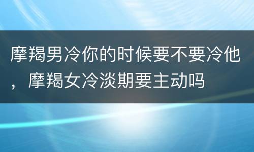 摩羯男冷你的时候要不要冷他，摩羯女冷淡期要主动吗