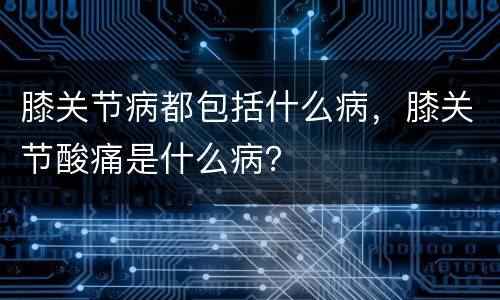膝关节病都包括什么病，膝关节酸痛是什么病？
