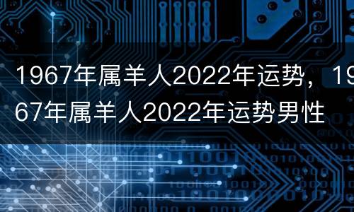 1967年属羊人2022年运势，1967年属羊人2022年运势男性