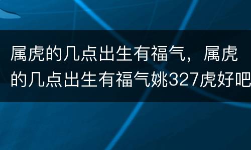 属虎的几点出生有福气，属虎的几点出生有福气姚327虎好吧