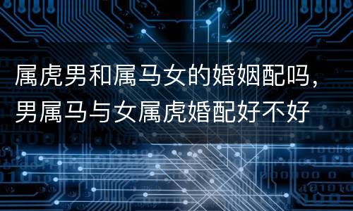 属虎男和属马女的婚姻配吗，男属马与女属虎婚配好不好