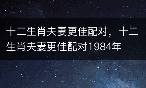 十二生肖夫妻更佳配对，十二生肖夫妻更佳配对1984年
