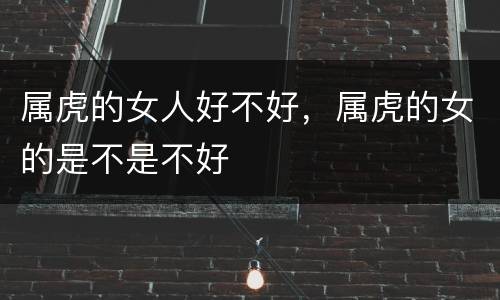 属虎的女人好不好，属虎的女的是不是不好