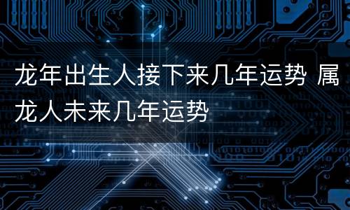 龙年出生人接下来几年运势 属龙人未来几年运势