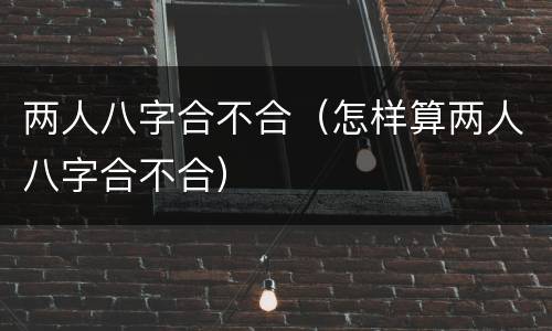 两人八字合不合（怎样算两人八字合不合）