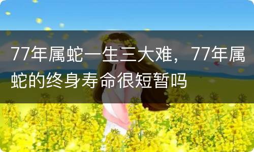 77年属蛇一生三大难，77年属蛇的终身寿命很短暂吗