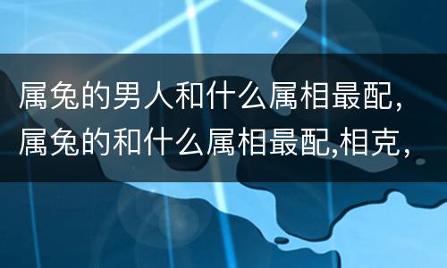 属兔的男人和什么属相最配，属兔的和什么属相最配,相克，属兔的