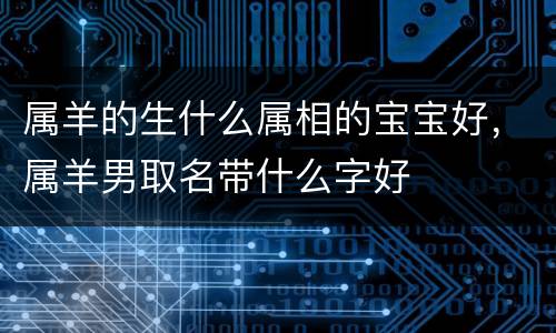 属羊的生什么属相的宝宝好，属羊男取名带什么字好