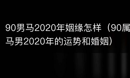90男马2020年姻缘怎样（90属马男2020年的运势和婚姻）