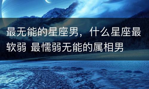 最无能的星座男，什么星座最软弱 最懦弱无能的属相男