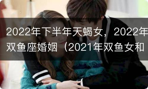 2022年下半年天蝎女，2022年双鱼座婚姻（2021年双鱼女和天蝎男的婚姻）
