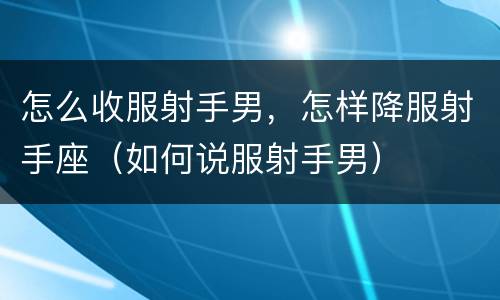 怎么收服射手男，怎样降服射手座（如何说服射手男）
