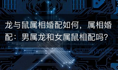 龙与鼠属相婚配如何，属相婚配：男属龙和女属鼠相配吗？
