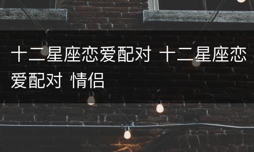 十二星座恋爱配对 十二星座恋爱配对 情侣