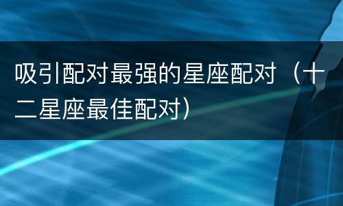 吸引配对最强的星座配对（十二星座最佳配对）