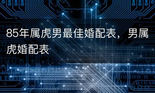 85年属虎男最佳婚配表，男属虎婚配表