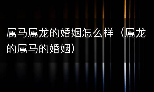 属马属龙的婚姻怎么样（属龙的属马的婚姻）