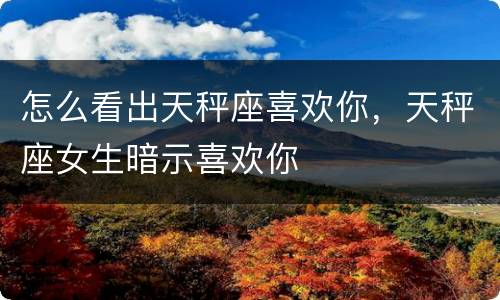怎么看出天秤座喜欢你，天秤座女生暗示喜欢你