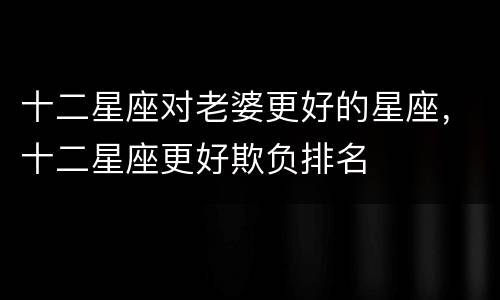 十二星座对老婆更好的星座，十二星座更好欺负排名