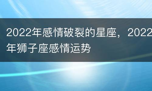 2022年感情破裂的星座，2022年狮子座感情运势