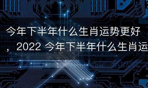今年下半年什么生肖运势更好，2022 今年下半年什么生肖运势最好