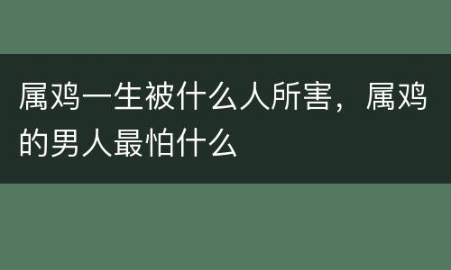属鸡一生被什么人所害，属鸡的男人最怕什么