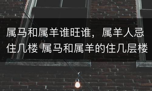 属马和属羊谁旺谁，属羊人忌住几楼 属马和属羊的住几层楼最吉利