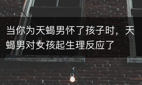 当你为天蝎男怀了孩子时，天蝎男对女孩起生理反应了