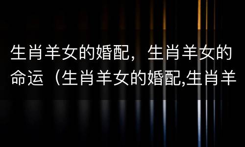 生肖羊女的婚配，生肖羊女的命运（生肖羊女的婚配,生肖羊女的命运如何）