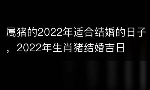 属猪的2022年适合结婚的日子，2022年生肖猪结婚吉日