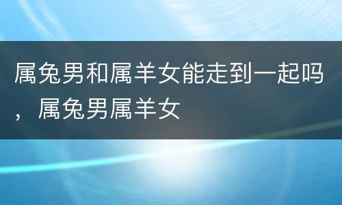属兔男和属羊女能走到一起吗，属兔男属羊女