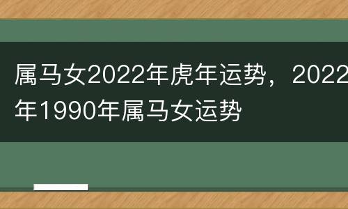 属马女2022年虎年运势，2022年1990年属马女运势