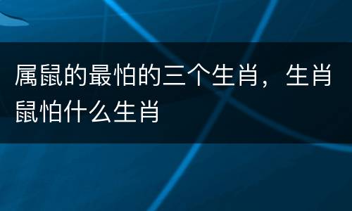属鼠的最怕的三个生肖，生肖鼠怕什么生肖