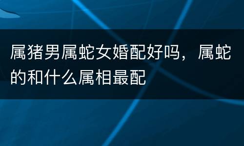 属猪男属蛇女婚配好吗，属蛇的和什么属相最配
