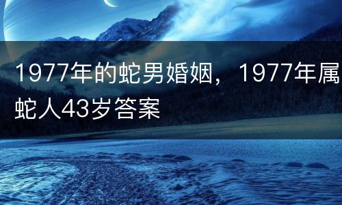 1977年的蛇男婚姻，1977年属蛇人43岁答案