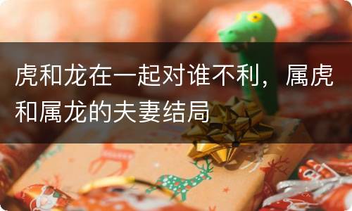 虎和龙在一起对谁不利，属虎和属龙的夫妻结局