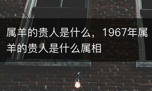 属羊的贵人是什么，1967年属羊的贵人是什么属相