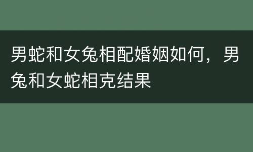 男蛇和女兔相配婚姻如何，男兔和女蛇相克结果