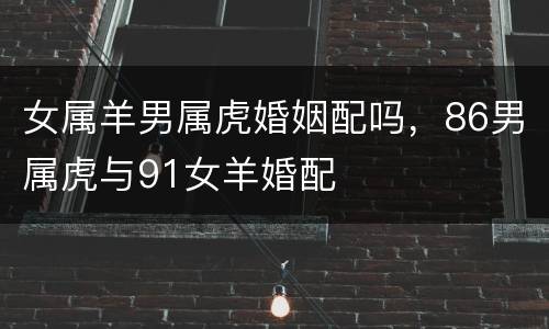 女属羊男属虎婚姻配吗，86男属虎与91女羊婚配