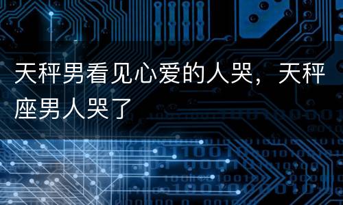 天秤男看见心爱的人哭，天秤座男人哭了