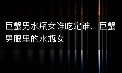 巨蟹男水瓶女谁吃定谁，巨蟹男眼里的水瓶女